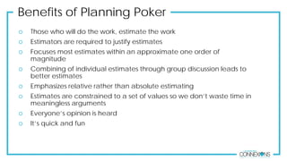 Benefits of Planning Poker
 Those who will do the work, estimate the work
 Estimators are required to justify estimates
 Focuses most estimates within an approximate one order of
magnitude
 Combining of individual estimates through group discussion leads to
better estimates
 Emphasizes relative rather than absolute estimating
 Estimates are constrained to a set of values so we don’t waste time in
meaningless arguments
 Everyone’s opinion is heard
 It’s quick and fun
 