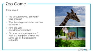 Think about:
1. The discussions you just had in
your groups?
2. Was there high estimates and low
estimates?
3. How did you
decide/compromise?
4. Did your estimates synch up?
(was a 3 zoo point animal the
same size as 1+2 zoo point
animal?)
Zoo Game
 