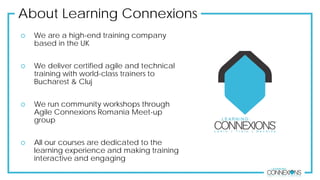 About Learning Connexions
 We are a high-end training company
based in the UK
 We deliver certified agile and technical
training with world-class trainers to
Bucharest & Cluj
 We run community workshops through
Agile Connexions Romania Meet-up
group
 All our courses are dedicated to the
learning experience and making training
interactive and engaging
 
