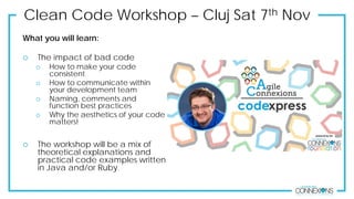 Clean Code Workshop – Cluj Sat 7th Nov
What you will learn:
 The impact of bad code
 How to make your code
consistent
 How to communicate within
your development team
 Naming, comments and
function best practices
 Why the aesthetics of your code
matters!
 The workshop will be a mix of
theoretical explanations and
practical code examples written
in Java and/or Ruby.
 