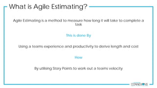 What is Agile Estimating?
Agile Estimating is a method to measure how long it will take to complete a
task
This is done By
Using a teams experience and productivity to derive length and cost
How
By utilising Story Points to work out a teams velocity
 