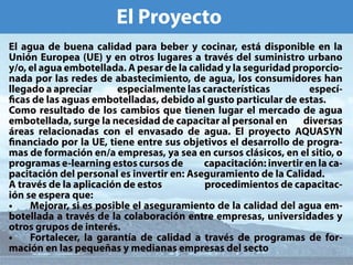 䔀氀 倀爀漀礀攀挀琀漀
䔀氀 愀最甀愀 搀攀 戀甀攀渀愀 挀愀氀椀搀愀搀 瀀愀爀愀 戀攀戀攀爀 礀 挀漀挀椀渀愀爀Ⰰ 攀猀琀 搀椀猀瀀漀渀椀戀氀攀 攀渀 氀愀 
唀渀椀渀 䔀甀爀漀瀀攀愀 ⠀唀䔀⤀ 礀 攀渀 漀琀爀漀猀 氀甀最愀爀攀猀 愀 琀爀愀瘀猀 搀攀氀 猀甀洀椀渀椀猀琀爀漀 甀爀戀愀渀漀 
礀⼀漀Ⰰ 攀氀 愀最甀愀 攀洀戀漀琀攀氀氀愀搀愀⸀ 䄀 瀀攀猀愀爀 搀攀 氀愀 挀愀氀椀搀愀搀 礀 氀愀 猀攀最甀爀椀搀愀搀 瀀爀漀瀀漀爀挀椀漀ⴀ
渀愀搀愀 瀀漀爀 氀愀猀 爀攀搀攀猀 搀攀 愀戀愀猀琀攀挀椀洀椀攀渀琀漀Ⰰ 搀攀 愀最甀愀Ⰰ 氀漀猀 挀漀渀猀甀洀椀搀漀爀攀猀 栀愀渀 
氀氀攀最愀搀漀 愀 愀瀀爀攀挀椀愀爀              攀猀瀀攀挀椀愀氀洀攀渀琀攀 氀愀猀 挀愀爀愀挀琀攀爀猀琀椀挀愀猀                      攀猀瀀攀挀ⴀ
挀愀猀 搀攀 氀愀猀 愀最甀愀猀 攀洀戀漀琀攀氀氀愀搀愀猀Ⰰ 搀攀戀椀搀漀 愀氀 最甀猀琀漀 瀀愀爀琀椀挀甀氀愀爀 搀攀 攀猀琀愀猀⸀
䌀漀洀漀 爀攀猀甀氀琀愀搀漀 搀攀 氀漀猀 挀愀洀戀椀漀猀 焀甀攀 琀椀攀渀攀渀 氀甀最愀爀 攀氀 洀攀爀挀愀搀漀 搀攀 愀最甀愀 
攀洀戀漀琀攀氀氀愀搀愀Ⰰ 猀甀爀最攀 氀愀 渀攀挀攀猀椀搀愀搀 搀攀 挀愀瀀愀挀椀琀愀爀 愀氀 瀀攀爀猀漀渀愀氀 攀渀        搀椀瘀攀爀猀愀猀 
爀攀愀猀 爀攀氀愀挀椀漀渀愀搀愀猀 挀漀渀 攀氀 攀渀瘀愀猀愀搀漀 搀攀 愀最甀愀⸀ 䔀氀 瀀爀漀礀攀挀琀漀 䄀儀唀䄀匀夀一 
渀愀渀挀椀愀搀漀 瀀漀爀 氀愀 唀䔀Ⰰ 琀椀攀渀攀 攀渀琀爀攀 猀甀猀 漀戀樀攀琀椀瘀漀猀 攀氀 搀攀猀愀爀爀漀氀氀漀 搀攀 瀀爀漀最爀愀ⴀ
洀愀猀 搀攀 昀漀爀洀愀挀椀渀 攀渀⼀愀 攀洀瀀爀攀猀愀猀Ⰰ 礀愀 猀攀愀 攀渀 挀甀爀猀漀猀 挀氀猀椀挀漀猀Ⰰ 攀渀 攀氀 猀椀琀椀漀Ⰰ 漀 
瀀爀漀最爀愀洀愀猀 攀ⴀ氀攀愀爀渀椀渀最 攀猀琀漀猀 挀甀爀猀漀猀 搀攀            挀愀瀀愀挀椀琀愀挀椀渀㨀 椀渀瘀攀爀琀椀爀 攀渀 氀愀 挀愀ⴀ
瀀愀挀椀琀愀挀椀渀 搀攀氀 瀀攀爀猀漀渀愀氀 攀猀 椀渀瘀攀爀琀椀爀 攀渀㨀 䄀猀攀最甀爀愀洀椀攀渀琀漀 搀攀 氀愀 䌀愀氀椀搀愀搀⸀
䄀 琀爀愀瘀猀 搀攀 氀愀 愀瀀氀椀挀愀挀椀渀 搀攀 攀猀琀漀猀                     瀀爀漀挀攀搀椀洀椀攀渀琀漀猀 搀攀 挀愀瀀愀挀椀琀愀挀ⴀ
椀渀 猀攀 攀猀瀀攀爀愀 焀甀攀㨀
∠  䴀攀樀漀爀愀爀Ⰰ 猀椀 攀猀 瀀漀猀椀戀氀攀 攀氀 愀猀攀最甀爀愀洀椀攀渀琀漀 搀攀 氀愀 挀愀氀椀搀愀搀 搀攀氀 愀最甀愀 攀洀ⴀ
戀漀琀攀氀氀愀搀愀 愀 琀爀愀瘀猀 搀攀 氀愀 挀漀氀愀戀漀爀愀挀椀渀 攀渀琀爀攀 攀洀瀀爀攀猀愀猀Ⰰ 甀渀椀瘀攀爀猀椀搀愀搀攀猀 礀 
漀琀爀漀猀 最爀甀瀀漀猀 搀攀 椀渀琀攀爀猀⸀
∠  䘀漀爀琀愀氀攀挀攀爀Ⰰ 氀愀 最愀爀愀渀琀愀 搀攀 挀愀氀椀搀愀搀 愀 琀爀愀瘀猀 搀攀 瀀爀漀最爀愀洀愀猀 搀攀 昀漀爀ⴀ
洀愀挀椀渀 攀渀 氀愀猀 瀀攀焀甀攀愀猀 礀 洀攀搀椀愀渀愀猀 攀洀瀀爀攀猀愀猀 搀攀氀 猀攀挀琀漀
 