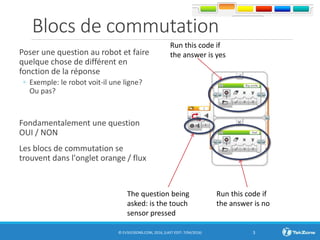 Blocs de commutation
Poser une question au robot et faire
quelque chose de différent en
fonction de la réponse
◦ Exemple: le robot voit-il une ligne?
Ou pas?
Fondamentalement une question
OUI / NON
Les blocs de commutation se
trouvent dans l'onglet orange / flux
© EV3LESSONS.COM, 2016, (LAST EDIT: 7/04/2016) 3
The question being
asked: is the touch
sensor pressed
Run this code if
the answer is no
Run this code if
the answer is yes
 
