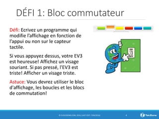 DÉFI 1: Bloc commutateur
Défi: Ecrivez un programme qui
modifie l’affichage en fonction de
l’appui ou non sur le capteur
tactile.
Si vous appuyez dessus, votre EV3
est heureuse! Affichez un visage
souriant. Si pas pressé, l'EV3 est
triste! Afficher un visage triste.
Astuce: Vous devrez utiliser le bloc
d'affichage, les boucles et les blocs
de commutation!
© EV3LESSONS.COM, 2016, (LAST EDIT: 7/04/2016) 4
 