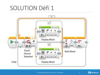 SOLUTION Défi 1
© EV3LESSONS.COM, 2016, (LAST EDIT: 7/04/2016) 5
Display Block
Display Block
Wait Block
Loop
Touch
Sensor
Selected
 