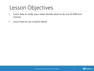 Lesson Objectives
1. Learn how to make your robot decide what to do out of different
choices
2. Learn how to use a Switch Block
© EV3LESSONS.COM, 2016, (LAST EDIT: 7/04/2016) 2
 