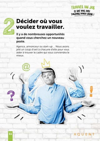 11
Il y a de nombreuses opportunités
quand vous cherchez un nouveau
poste.
Agence, annonceur ou start-up … Nous avons
jeté un coup d’oeil à chacune d’elle pour vous
aider à trouver le cadre qui vous conviendra le
mieux.
2Décider où vous
voulez travailler.
 