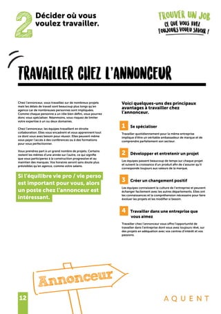 12
2
Décider où vous
voulez travailler.
Travailler chez l’annonceur
Chez l’annonceur, vous travaillez sur de nombreux projets
mais les délais de travail sont beaucoup plus longs qu’en
agence car de nombreuses personnes sont impliquées.
Comme chaque personne a un rôle bien défini, vous pourrez
donc vous spécialiser. Néanmoins, vous risquez de limiter
votre expertise à un ou deux domaines.
Chez l’annonceur, les équipes travaillent en étroite
collaboration. Elles vous encadrent et vous apprennent tout
ce dont vous avez besoin pour réussir. Elles peuvent même
vous payer l’accès à des conférences ou à des formations
pour vous perfectionner.
Vous prendrez part à un grand nombre de projets. Certains
restent les mêmes d’une année sur l’autre, ce qui signifie
que vous participerez à la construction progressive et au
maintien des marques. Vos horaires seront sans doute plus
prévisibles qu’en agence, comme votre salaire.
Si l’équilibre vie pro / vie perso
est important pour vous, alors
un poste chez l’annonceur est
intéressant.
Voici quelques-uns des principaux
avantages à travailler chez
l’annonceur.
1	 Se spécialiser
Travailler quotidiennement pour la même entreprise
implique d’être un véritable ambassadeur de marque et de
comprendre parfaitement son secteur.
2	 Développer et entretenir un projet
Les équipes passent beaucoup de temps sur chaque projet
et suivent la croissance d’un produit afin de s’assurer qu’il
corresponde toujours aux valeurs de la marque.
3	 Créer un changement positif
Les équipes connaissent la culture de l’entreprise et peuvent
échanger facilement avec les autres départements. Elles ont
les connaissances et la compréhension nécessaire pour faire
évoluer les projets et les modifier si besoin.
4	 Travailler dans une entreprise que
........vous aimez
Travailler chez l’annonceur vous offre l’opportunité de
travailler dans l’entreprise dont vous avez toujours rêvé, sur
des projets en adéquation avec vos centres d’intérêt et vos
passions.
Annonceur
 