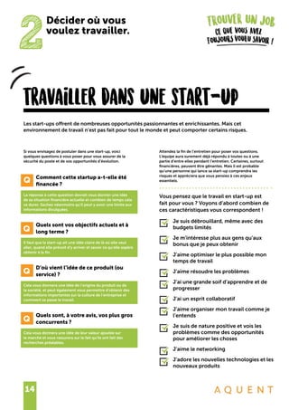 14
travailler dans une start-up
Si vous envisagez de postuler dans une start-up, voici
quelques questions à vous poser pour vous assurer de la
sécurité du poste et de vos opportunités d’évolution.
	 Comment cette startup a-t-elle été
	 financée ?
La réponse à cette question devrait vous donner une idée
de sa situation financière actuelle et combien de temps cela
va durer. Sachez néanmoins qu’il peut y avoir une limite aux
informations divulguées.
	 Quels sont vos objectifs actuels et à
	 long terme ?
Il faut que la start-up ait une idée claire de là où elle veut
aller, quand elle prévoit d’y arriver et savoir ce qu’elle espère
obtenir à la fin.
	 D’où vient l’idée de ce produit (ou
	 service) ?
Cela vous donnera une idée de l’origine du produit ou de
la société, et peut également vous permettre d’obtenir des
informations importantes sur la culture de l’entreprise et
comment se passe le travail.
	 Quels sont, à votre avis, vos plus gros
	 concurrents ?
Cela vous donnera une idée de leur valeur ajoutée sur
le marché et vous rassurera sur le fait qu’ils ont fait des
recherches préalables.
Les start-ups offrent de nombreuses opportunités passionnantes et enrichissantes. Mais cet
environnement de travail n’est pas fait pour tout le monde et peut comporter certains risques.
Attendez la fin de l’entretien pour poser vos questions.
L’équipe aura surement déjà répondu à toutes ou à une
partie d’entre elles pendant l’entretien. Certaines, surtout
financières, peuvent être gênantes. Mais il est probable
qu’une personne qui lance sa start-up comprendra les
risques et appréciera que vous pensiez à ces enjeux
essentiels.
Vous pensez que le travail en start-up est
fait pour vous ? Voyons d’abord combien de
ces caractéristiques vous correspondent !
Je suis débrouillard, même avec des
budgets limités
Je m’intéresse plus aux gens qu’aux
bonus que je peux obtenir
J’aime optimiser le plus possible mon
temps de travail
J’aime résoudre les problèmes
J’ai une grande soif d’apprendre et de
progresser
J’ai un esprit collaboratif
J’aime organiser mon travail comme je
l’entends
Je suis de nature positive et vois les
problèmes comme des opportunités
pour améliorer les choses
J’aime le networking
J’adore les nouvelles technologies et les
nouveaux produits
Q
Q
Q
2
Décider où vous
voulez travailler.
Q
 