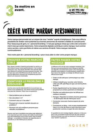 16
CrÉer votre marque personnelle
TROUVER VOTRE MARCHÉ
CIBLE
Pour réussir à vendre n’importe quel produit ou service, on
doit d’abord trouver le bon positionnement. C’est la même
chose pour vous. Vous devez identifier votre marché cible,
leurs besoins et comment vos atouts peuvent les aider. Une
fois que vous aurez identifié les lacunes du marché, vous
pourrez déterminer comment vos compétences pourront
devenir une ressource inestimable.
IDENTIFIER LE PROBLÈME À
RÉSOUDRE
Une fois votre marché cible identifié et en accord avec vos
forces et vos compétences, vous devez trouver quel problème
vous pourriez résoudre. Posez-vous ces questions :
•	 Quel problème puis-je résoudre ?
•	 Qui cela aidera-t-il ?
•	 Comment cela va-t-il les aider ?
•	 Pourquoi est-ce que je souhaite résoudre ce
	 problème ?
•	 Pourquoi suis-je la meilleure personne pour
	 résoudre ce problème ?
Assurez-vous que ce problème vous préoccupe réellement.
Il est important que votre marque soit viable et authentique
pour être entièrement voué à votre travail. Visez le parfait
mélange – un problème à résoudre, les capacités pour le
résoudre et un réel intérêt pour la solution.
Votre marque personnelle est un moyen de vous “vendre” auprès d’employeurs. Cela vous offre la
possibilité de révéler votre potentiel aux bonnes personnes de manière crédible et convaincante.
Pour beaucoup de gens, le « personal branding » n’est pas quelque chose qui a été créé consciem-
ment mais qui existe néanmoins. Votre empreinte digitale contribue à votre marque, tout comme
votre carrière, votre portfolio et même vos centres d’intérêt. Votre marque s’alimente
continuellement.
Voici notre plan de « personal branding » pour vous aider à créer votre propre marque.
FAITES PASSER VOTRE
MESSAGE
La diffusion est la clé de toute campagne marketing. Une
fois que vous avez positionné votre marque et identifié
vos objectifs, vous devez faire passer votre message pour
atteindre votre audience. Il existe plusieurs moyens de le
faire mais à l’ère digitale, la stratégie de diffusion la plus
efficace est en ligne.
•	 Créez un site web pour communiquer sur votre
	marque
•	 Utilisez LinkedIn pour raconter votre histoire,
	 créez une URL spécifique et ayez une bonne photo
	 de profil
•	 Postez régulièrement sur les réseaux sociaux en
	 proposant un contenu pertinent et intéressant
•	 Planifiez vos publications pour les diffuser aux
	 meilleurs moments
•	 Partagez / Repostez le contenu d’autres personnes
	 - ils feront peut-être de même pour vous !
•	 Connectez-vous avec d’autres experts de votre
	domaine
•	 Commencez un blog - c’est un gros investissement
	 mais il n’y a rien de mieux si vous cherchez à vous
	 positionner comme un expert de votre domaine
En parallèle de votre stratégie digitale, préparez un discours
bref. C’est un excellent moyen de nouer de vrais contacts.
Partez du fait que vous avez au maximum 2 minutes pour
vous “vendre” à quelqu’un..
3
Se mettre en
avant.
 