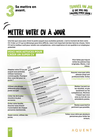 17
3
Se mettre en
avant.
mettre votre cv À jour
Une fois que vous avez choisi le poste auquel vous souhaitez postuler, c’est le moment de faire votre
CV. Créer un CV qui se démarque peut être difficile, mais il est important de bien faire les choses. Votre
CV est le meilleur outil pour vendre vos compétences, votre expérience et vos qualités à un employeur
potentiel.
VOICI NOS ASTUCES POUR
CRÉER UN SUPER CV
Adaptez votre CV au job
auquel vous postulez.
Utilisez l’annonce
comme guide. Pourquoi
êtes-vous fait pour ce
poste ?
Utilisez une phrase
différente pour chaque
poste occupé.
Listez-les de la plus
récente à la plus
ancienne.
Soyez concis, utilisez des
puces.
Évitez votre famille.
Assurez-vous d’avoir
l’autorisation de chaque
personne mentionnée.
Assurez-vous que votre
adresse email soit
professionnelle. Évitez
crazyme@yahoo.com !
Mettez l’accent sur
les résultats, et pas
seulement sur les
compétences. Montrez
l’impact que vous
avez eu lors de vos
précédents postes.
Restez aussi bref et
pertinent que possible.
Faites-vous relire par plusieurs
personnes pour éviter les
erreurs.
N’en faites pas trop et
évitez les polices trop
originales. Moins, c’est
mieux.
 