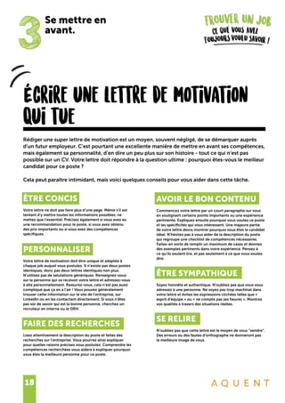 18
Écrire une lettre de motivation
qui tue
ÊTRE CONCIS
Votre lettre ne doit pas faire plus d’une page. Même s’il est
tentant d’y mettre toutes les informations possibles, ne
mettez que l’essentiel. Précisez également si vous avez eu
une recommandation pour le poste, si vous avez obtenu
des prix importants ou si vous avez des compétences
spécifiques.
PERSONNALISER
Votre lettre de motivation doit être unique et adaptée à
chaque job auquel vous postulez. Il n’existe pas deux postes
identiques, donc pas deux lettres identiques non plus.
N’utilisez pas de salutations génériques. Renseignez-vous
sur la personne qui va recevoir votre lettre et adressez-vous
à elle personnellement. Rassurez-vous, cela n’est pas aussi
compliqué que ça en a l’air ! Vous pouvez généralement
trouver cette information sur le site de l’entreprise, sur
LinkedIn ou en les contactant directement. Si vous n’êtes
pas sûr de savoir qui est la bonne personne, cherchez un
recruteur en interne ou le DRH.
FAIRE DES RECHERCHES
Lisez attentivement la description du poste et faites des
recherches sur l’entreprise. Vous pourrez ainsi expliquer
pour quelles raisons précises vous postulez. Comprendre les
compétences recherchées vous aidera à expliquer pourquoi
vous êtes la meilleure personne pour ce poste.
Rédiger une super lettre de motivation est un moyen, souvent négligé, de se démarquer auprès
d’un futur employeur. C’est pourtant une excellente manière de mettre en avant ses compétences,
mais également sa personnalité, d’en dire un peu plus sur son histoire - tout ce qui n’est pas
possible sur un CV. Votre lettre doit répondre à la question ultime : pourquoi êtes-vous le meilleur
candidat pour ce poste ?
Cela peut paraître intimidant, mais voici quelques conseils pour vous aider dans cette tâche.
AVOIR LE BON CONTENU
Commencez votre lettre par un court paragraphe sur vous
en soulignant certains points importants ou une expérience
pertinente. Expliquez ensuite pourquoi vous voulez ce poste
et les spécificités qui vous intéressent. Une majeure partie
de votre lettre devra montrer pourquoi vous êtes le candidat
idéal. N’hésitez pas à vous aider de la description du poste
qui regroupe une checklist de compétences nécessaires.
Faites-en sorte de remplir un maximum de cases et donnez
des exemples pertinents dans votre expérience. Pensez à
ce qu’ils veulent lire, et pas seulement à ce que vous voulez
dire.
ÊTRE SYMPATHIQUE
Soyez honnête et authentique. N’oubliez pas que vous vous
adressez à une personne. Ne soyez pas trop machinal dans
votre lettre et évitez les expressions clichées telles que «
esprit d’équipe » ou « ne compte pas ses heures ». Montrez
vos qualités à travers des situations réelles.
SE RELIRE
N’oubliez pas que cette lettre est le moyen de vous “vendre”.
Des erreurs ou des fautes d’orthographe ne donneront pas
la meilleure image de vous.
3
Se mettre en
avant.
 