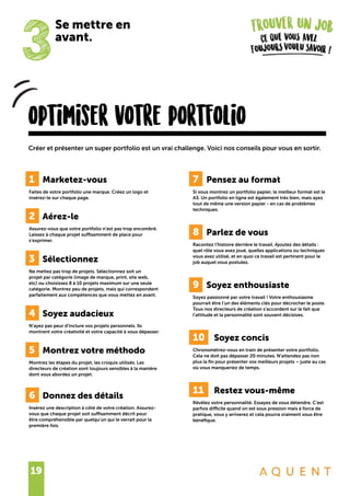 19
optimiser votre portfolio
Créer et présenter un super portfolio est un vrai challenge. Voici nos conseils pour vous en sortir.
3
Se mettre en
avant.
1	 Marketez-vous
Faites de votre portfolio une marque. Créez un logo et
insérez-le sur chaque page.
2	 Aérez-le
Assurez-vous que votre portfolio n’est pas trop encombré.
Laissez à chaque projet suffisamment de place pour
s’exprimer.
3	 Sélectionnez
Ne mettez pas trop de projets. Sélectionnez soit un
projet par catégorie (image de marque, print, site web,
etc) ou choisissez 8 à 10 projets maximum sur une seule
catégorie. Montrez peu de projets, mais qui correspondent
parfaitement aux compétences que vous mettez en avant.
4	 Soyez audacieux
N’ayez pas peur d’inclure vos projets personnels. Ils
montrent votre créativité et votre capacité à vous dépasser.
5	 Montrez votre méthodo
Montrez les étapes du projet, les croquis utilisés. Les
directeurs de création sont toujours sensibles à la manière
dont vous abordez un projet.
6	 Donnez des détails
Insérez une description à côté de votre création. Assurez-
vous que chaque projet soit suffisamment décrit pour
être compréhensible par quelqu’un qui le verrait pour la
première fois.
7	 Pensez au format
Si vous montrez un portfolio papier, le meilleur format est le
A3. Un portfolio en ligne est également très bien, mais ayez
tout de même une version papier - en cas de problèmes
techniques.
8	 Parlez de vous
Racontez l’histoire derrière le travail. Ajoutez des détails :
quel rôle vous avez joué, quelles applications ou techniques
vous avez utilisé, et en quoi ce travail est pertinent pour le
job auquel vous postulez.
9	 Soyez enthousiaste
Soyez passionné par votre travail ! Votre enthousiasme
pourrait être l’un des éléments clés pour décrocher le poste.
Tous nos directeurs de création s’accordent sur le fait que
l’attitude et la personnalité sont souvent décisives.
10		 Soyez concis
Chronométrez-vous en train de présenter votre portfolio.
Cela ne doit pas dépasser 20 minutes. N’attendez pas non
plus la fin pour présenter vos meilleurs projets – juste au cas
où vous manqueriez de temps.
11		 Restez vous-même
Révélez votre personnalité. Essayez de vous détendre. C’est
parfois difficile quand on est sous pression mais à force de
pratique, vous y arriverez et cela pourra vraiment vous être
bénéfique.
 