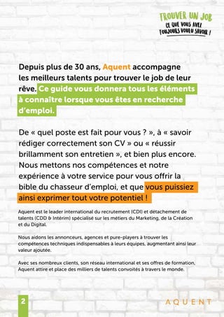 2
Depuis plus de 30 ans, Aquent accompagne
les meilleurs talents pour trouver le job de leur
rêve. Ce guide vous donnera tous les éléments
à connaître lorsque vous êtes en recherche
d’emploi.
De « quel poste est fait pour vous ? », à « savoir
rédiger correctement son CV » ou « réussir
brillamment son entretien », et bien plus encore.
Nous mettons nos compétences et notre
expérience à votre service pour vous offrir la
bible du chasseur d’emploi, et que vous puissiez
ainsi exprimer tout votre potentiel !
Aquent est le leader international du recrutement (CDI) et détachement de
talents (CDD & Intérim) spécialisé sur les métiers du Marketing, de la Création
et du Digital.
Nous aidons les annonceurs, agences et pure-players à trouver les
compétences techniques indispensables à leurs équipes, augmentant ainsi leur
valeur ajoutée.
Avec ses nombreux clients, son réseau international et ses offres de formation,
Aquent attire et place des milliers de talents convoités à travers le monde.
 