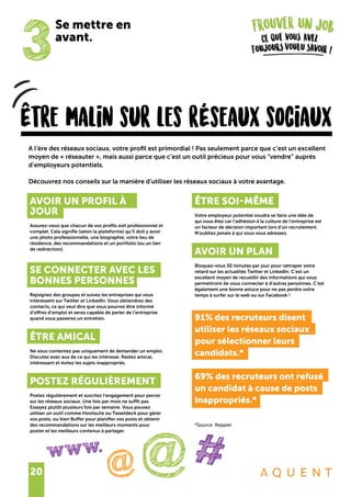 20
Être malin sur les rÉseaux sociaux
A l’ère des réseaux sociaux, votre profil est primordial ! Pas seulement parce que c’est un excellent
moyen de « réseauter », mais aussi parce que c’est un outil précieux pour vous “vendre” auprès
d’employeurs potentiels.
Découvrez nos conseils sur la manière d’utiliser les réseaux sociaux à votre avantage.
3
@#@
www.
Se mettre en
avant.
AVOIR UN PROFIL À
JOUR
Assurez-vous que chacun de vos profils soit professionnel et
complet. Cela signifie (selon la plateforme) qu’il doit y avoir
une photo professionnelle, une biographie, votre lieu de
résidence, des recommandations et un portfolio (ou un lien
de redirection).
SE CONNECTER AVEC LES
BONNES PERSONNES
Rejoignez des groupes et suivez les entreprises qui vous
intéressent sur Twitter et LinkedIn. Vous obtiendrez des
contacts, ce qui veut dire que vous pourrez être informé
d’offres d’emploi et serez capable de parler de l’entreprise
quand vous passerez un entretien.
ÊTRE AMICAL
Ne vous contentez pas uniquement de demander un emploi.
Discutez avec eux de ce qui les intéresse. Restez amical,
intéressant et évitez les sujets inappropriés.
POSTEZ RÉGULIÈREMENT
Postez régulièrement et suscitez l’engagement pour percer
sur les réseaux sociaux. Une fois par mois ne suffit pas.
Essayez plutôt plusieurs fois par semaine. Vous pouvez
utiliser un outil comme Hootsuite ou Tweetdeck pour gérer
vos posts, ou bien Buffer pour planifier vos posts et obtenir
des recommandations sur les meilleurs moments pour
poster et les meilleurs contenus à partager.
ÊTRE SOI-MÊME
Votre employeur potentiel voudra se faire une idée de
qui vous êtes car l’adhésion à la culture de l’entreprise est
un facteur de décision important lors d’un recrutement.
N’oubliez jamais à qui vous vous adressez.
AVOIR UN PLAN
Bloquez-vous 30 minutes par jour pour rattraper votre
retard sur les actualités Twitter et LinkedIn. C’est un
excellent moyen de recueillir des informations qui vous
permettront de vous connecter à d’autres personnes. C’est
également une bonne astuce pour ne pas perdre votre
temps à surfer sur le web ou sur Facebook !
91% des recruteurs disent
utiliser les réseaux sociaux
pour sélectionner leurs
candidats.*
69% des recruteurs ont refusé
un candidat à cause de posts
inappropriés.*
*Source: Reppler
 