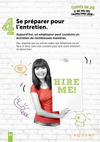 21
Aujourd’hui, un employeur peut conduire un
entretien de nombreuses manières.
Peu importe que ce soit en vidéo, par téléphone ou en
face-à-face, voici nos conseils pour que votre entretien
se passe bien.
4Se préparer pour
l’entretien.
 