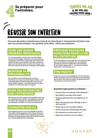 22
rÉussir son entretien
Vous avez décroché un entretien pour le job de vos rêves (bravo !). Cela peut être intimidant, mais
avec nos conseils d’experts, vous garderez votre calme - même sous la pression.
4
Se préparer pour
l’entretien.
FAIRE UNE BONNE
PREMIÈRE IMPRESSION
Ce n’est pas seulement la façon dont vous êtes habillé,
mais aussi votre langage corporel et votre ponctualité. De
nombreuses recherches en psychologie ont montré que la
majorité des gens, dès la première rencontre, se font une
opinion sur leur interlocuteur en moins de 4 minutes. Il est
donc très important de faire bonne impression dès le départ.
MONTRER SA
PERSONNALITÉ
Qui vous êtes est aussi important pour la culture
d’entreprise que ce que vous faites. Soyez confiant – vous
n’auriez pas atteint l’étape de l’entretien si vous n’aviez
pas les qualités requises – mais faites attention que cette
confiance ne se transforme pas en arrogance.
FAIRE DES RECHERCHES
SUR L’ENTREPRISE
Montrez que vous avez préparé votre entretien et que vous
vous intéressez à leur business. Cela implique de connaître
les missions de l’entreprise, ses réalisations récentes, qui
vous fait passer l’entretien et ce que vous devriez porter.
CONNAÎTRE SON CV
Cela implique de savoir ce que vous attendez du poste et
votre salaire. Relisez également votre CV pour être sûr de
pouvoir en parler en détails. Soyez capable de donner des
exemples de projets auxquels vous avez participé et qui ont
eu un impact significatif pour l’entreprise.
PRÉPARER QUELQUES
QUESTIONS POUR LA FIN
DE L’ENTRETIEN
En les interrogeant sur leurs objectifs, vous montrez l’intérêt
que vous leur portez. Commencez par vous demander
pourquoi vous devriez travailler dans cette entreprise.
Si vous hésitez, essayez celle-ci : « Comment les salariés
apprennent-t-ils et évoluent-t-ils ?
ÊTRE POSITIF
Croyez en vous et en vos compétences. Lors de l’entretien,
utilisez des phrases directes et regardez votre interlocuteur
dans les yeux. Quoi que vous fassiez, ne dénigrez pas votre
ancien poste ou votre ancien patron !
Questions types posées en entretien :
•	 Pourquoi êtes-vous attiré par notre entreprise ?
•	 Que préférez-vous dans votre travail ?
•	 Quelles qualités pourriez-vous apporter sur ce
	 poste ?
•	 Quel a été votre plus gros challenge, et qu’en
	 avez-vous tiré ?
•	 Parlez-moi d’un de vos projets préférés
•	 Parlez-moi de votre méthodologie de travail
•	 Où souhaiteriez-vous être dans 5 ans ?
•	 Quels sont vos héros / qui vous inspire ?
 