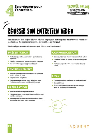 24
rÉussir son entretien vidÉo
Il est devenu de plus en plus courant pour les employeurs de faire passer des entretiens vidéos aux
candidats via des applications comme Skype et Google Hangout.
Voici quelques astuces très simples pour faire bonne impression !
4
Se préparer pour
l’entretien.
PRÉSENTATION
•	 Vérifiez ce qui se trouve en arrière-plan et si c’est
	approprié
•	 Habillez-vous comme pour un entretien classique
•	 Ne vous installez pas trop près de l’écran
ENVIRONNEMENT
•	 Assurez-vous d’éliminer toute source de nuisance
	 sonore autour de vous
•	 Éteignez votre téléphone
•	 Essayez de ne pas utiliser votre téléphone pour
	 l’entretien car le réseau peut être intérrompu
PRÉPARATION
•	 Ayez un verre d’eau à portée de main
•	 Préparez un stylo et du papier ou une tablette pour
	 prendre des notes
•	 Vérifiez plusieurs fois que votre application vidéo
	 fonctionne bien avant votre entretien
COMMUNICATION
•	 Gardez un contact visuel avec votre interlocuteur
•	 Faites des pauses en parlant et ne vous précipitez
	pas
•	 Montrez un peu de votre personnalité et soyez
	concis
LES +
•	 Fermez votre boite mail pour ne pas être distrait
•	 Soyez à l’heure
•	 Si vous partagez votre écran, veuillez à ne pas
	 avoir un fond d’écran inapproprié
 