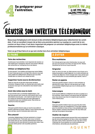 25
rÉussir son entretien tÉlÉphonique
Beaucoup d’employeurs ont recours à des entretiens téléphoniques pour sélectionner les candi-
dats. C’est un excellent moyen de se faire une première opinion sur quelqu’un, avant de le ren-
contrer en face à face. Il est donc important de préparer un entretien téléphonique avec le même
professionnalisme qu’un entretien classique.
Voici ce qu’il faut faire et ce qui est à éviter lors d’un entretien téléphonique.
4
Se préparer pour
l’entretien.
À FAIRE
Faire des recherches
Comme pour tout entretien, il est important de montrer un
réel intérêt pour l’entreprise. Assurez-vous d’avoir effectué
des recherches sur l’entreprise et sur ses valeurs.
Utiliser un téléphone fixe
Si vous pouvez ! Les mobiles sont beaucoup moins fiables.
Si vous n’avez pas accès à une ligne fixe, assurez-vous que
votre mobile est suffisamment chargé et que vous êtes
installé dans un endroit où le réseau est bon.
Supprimer toute source de distraction
Faites en sorte de ne pas être interrompu pendant
l’entretien. Eteignez la télé, ne checkez pas votre boîte mail
et assurez-vous que vos colocataires vous laissent assez
d’espace.
Avoir des notes sous la main
Ce qui est bien avec un entretien téléphonique, c’est
que vous pouvez avoir toutes les informations dont vous
avez besoin sous les yeux : une copie de votre CV au cas
où, toutes les recherches que vous avez effectuées et
les questions que vous souhaitez poser. Mais évitez au
maximum le bruit du papier !
Sourire
Cela peut paraître bizarre mais un sourire vous aidera à
paraître optimiste et positif ! Même si votre interlocuteur ne
vous voit pas, sourire s’entendra dans votre voix.
Être attentif
L’entretien téléphonique n’est pas seulement un moyen
de vous sélectionner. C’est aussi, pour vous, la chance
d’en savoir plus sur eux. Ecoutez attentivement toutes les
informations qu’ils vous donnent et prenez des notes. Vous
pourriez même penser à de nouvelles questions.
À ÉVITER
Être multitâche
Ce n’est pas parce que votre interlocuteur ne vous voit
pas que vous pouvez vous faire une tasse de thé ! Restez
concentré sur lui et sur ce qu’il vous dit.
Grignoter
Avoir un verre à la main, ok. Mais assurez-vous d’avoir eu le
temps de prendre un petit déjeuner, ou si votre entretien est
à l’heure du déjeuner, d’avoir mangé avant. Vous pensez que
votre interlocuteur ne vous entendra pas mâcher, mais si !
Rester en pyjama
Cela peut paraître tentant, surtout si votre entretien se
déroule tôt le matin. Mais ça n’est pas parce qu’il s’agit
d’un entretien téléphonique que vous ne devez pas être
professionnel.
Interrompre
Il est souvent difficile au téléphone de savoir si quelqu’un a
fini sa phrase. Faites toujours une pause avant de répondre
pour vous assurer que vous ne couperez pas la parole à
votre interlocuteur.
Éxagérer
Cela peut paraître évident mais vous pourriez être tenté
d’exagérer un peu vos compétences. Si vous êtes rappelé
pour un entretien en face-à-face, il est probable que vous
devrez répéter certaines informations. Ne vous faites pas
avoir par vos propres mensonges.
Oublier de respirer
Les entretiens téléphoniques peuvent être aussi angoissants
que de rencontrer quelqu’un en face-à-face, alors essayez
de rester calme. Parlez clairement et pas trop vite. Si vous
n’êtes pas sûr d’une question ou si vous souhaitez des
informations, demandez plus de précisions.
 