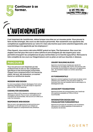 27
5
Continuer à se
former.
L’autoformation
PARCOURS
Tous nos parcours sont dispensés par des
professionnels et axés sur des compétences
spécifiques et des technologies recherchées.
Chaque cours comprend entre 3 et 6 heures de
vidéos, des quiz, des évaluations, un examen
final et un certificat de réussite.
MODERN WEB DESIGN
Ce cours vous prépare à devenir développeur front-end en
apprenant à développer un site web simple et responsive
grâce à HTML, CSS et JavaScript.
CODING FOR DESIGNERS
Apprenez HTML et CSS et devenez le webdesigner que les
développeurs adorent. Pour ce cours, une expérience en
conception est recommandée, mais aucune sur le Web ou le
code n’est nécessaire.
RESPONSIVE WEB DESIGN
Dans ce cours, vous apprendrez les best practices pour
développer un site web responsive qui s’adapte aux
différents supports et comportements des utilisateurs.
Il est important de s’autoformer, même lorsque vous êtes sur un nouveau poste. Vous pouvez le
faire via des échanges, des cours ou des travaux personnels. Non seulement vous ajouterez des
compétences supplémentaires sur votre CV, mais cela montre aussi votre volonté d’apprendre, une
caractéristique très appréciée par les employeurs !
Chez Aquent, nous avons créé notre MOOC gratuit en ligne, The Gymnasium. Nos cours (en
anglais) sont fait pour être suivi à votre rythme et sont enseignés par des experts pour vous
permettre d’acquérir les compétences les plus recherchées sur le marché aujourd’hui. Retrouvez la
liste complète de nos cours sur thegymnasium.com ou jetez un oeil aux résumés ci-dessous.
JQUERY BUILDING BLOCKS
Apprenez cinq techniques simples pour ajouter de
l’interaction sur vos pages web. À la fin, vous pourrez créer
de nouvelles fonctionnalités et styles pour vos applications
web - de l’animation simple à un contenu dynamique
complexe.
UX FUNDAMENTALS
Apprenez comment appliquer les principes du design centré
utilisateur pour améliorer votre site web et mobile. Un
must pour tous ceux qui travaillent dans le web design et le
développement web.
JAVASCRIPT FOUNDATIONS
Apprenez les bases de la programmation avec JavaScript.
Une expérience préalable sur HTML et CSS est
recommandée.
INFORMATION DESIGN AND
VISUALISATION FUNDAMENTALS
Apprenez les principes de conception et de visualisation
nécessaires à la création graphique d’informations et
visualisation de données.
 