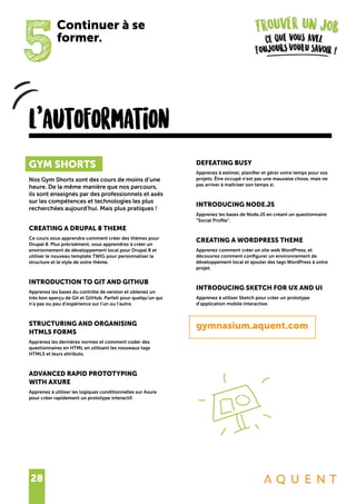 28
5
Continuer à se
former.
l’autoformation
GYM SHORTS
Nos Gym Shorts sont des cours de moins d’une
heure. De la même manière que nos parcours,
ils sont enseignés par des professionnels et axés
sur les compétences et technologies les plus
recherchées aujourd’hui. Mais plus pratiques !
CREATING A DRUPAL 8 THEME
Ce cours vous apprendra comment créer des thèmes pour
Drupal 8. Plus précisément, vous apprendrez à créer un
environnement de développement local pour Drupal 8 et
utiliser le nouveau template TWIG pour personnaliser la
structure et le style de votre thème.
INTRODUCTION TO GIT AND GITHUB
Apprenez les bases du contrôle de version et obtenez un
très bon aperçu de Git et GitHub. Parfait pour quelqu’un qui
n’a pas ou peu d’expérience sur l’un ou l’autre.
STRUCTURING AND ORGANISING
HTML5 FORMS
Apprenez les dernières normes et comment coder des
questionnaires en HTML en utilisant les nouveaux tags
HTML5 et leurs attributs.
ADVANCED RAPID PROTOTYPING
WITH AXURE
Apprenez à utiliser les logiques conditionnelles sur Axure
pour créer rapidement un prototype interactif.
DEFEATING BUSY
Apprenez à estimer, planifier et gérer votre temps pour vos
projets. Être occupé n’est pas une mauvaise chose, mais ne
pas arriver à maîtriser son temps si.
INTRODUCING NODE.JS
Apprenez les bases de Node.JS en créant un questionnaire
“Social Profile”.
CREATING A WORDPRESS THEME
Apprenez comment créer un site web WordPress, et
découvrez comment configurer un environnement de
développement local et ajouter des tags WordPress à votre
projet.
INTRODUCING SKETCH FOR UX AND UI
Apprenez à utiliser Sketch pour créer un prototype
d’application mobile interactive.
gymnasium.aquent.com
 