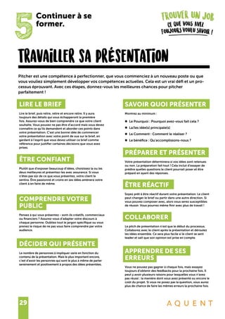 29
travailler sa prÉsentation
Pitcher est une compétence à perfectionner, que vous commenciez à un nouveau poste ou que
vous vouliez simplement développer vos compétences actuelles. Cela est un vrai défi et un pro-
cessus éprouvant. Avec ces étapes, donnez-vous les meilleures chances pour pitcher
parfaitement !
LIRE LE BRIEF
Lire le brief, puis relire, relire et encore relire. Il y aura
toujours des détails qui vous échapperont la première
fois. Assurez-vous de bien comprendre ce que votre client
souhaite. Vous pouvez ne pas être d’accord mais vous devez
connaître ce qu’ils demandent et aborder ces points dans
votre présentation. C’est une bonne idée de commencer
votre présentation avec votre point de vue sur le brief, en
gardant à l’esprit que vous devez utiliser ce brief comme
référence pour justifier certaines décisions que vous avez
prises.
ÊTRE CONFIANT
Plutôt que d’exposer beaucoup d’idées, choisissez la ou les
deux meilleures et présentez-les avec assurance. Si vous
n’êtes pas sûr de ce que vous présentez, votre client le
sentira. Être passionné et croire en ses idées amènera votre
client à en faire de même.
COMPRENDRE VOTRE
PUBLIC
Pensez à qui vous présentez - sont-ils créatifs, commerciaux
ou financiers ? Assurez-vous d’adapter votre discours à
chaque personne. Oubliez tout le jargon spécifique ou vous
prenez le risque de ne pas vous faire comprendre par votre
audience.
DÉCIDER QUI PRÉSENTE
Le nombre de personnes à impliquer varie en fonction du
contenu de la présentation. Mais le plus important encore,
c’est d’avoir les personnes qui sont le plus à même de parler
sereinement et positivement à propos des idées présentées.
SAVOIR QUOI PRÉSENTER
Montrez au minimum :
•	 Le Pourquoi : Pourquoi avez-vous fait cela ?
•	 La/les idée(s) principale(s)
•	 Le Comment : Comment le réaliser ?
•	 Le bénéfice : Qu’accomplissons-nous ?
PRÉPARER ET PRÉSENTER
Votre présentation déterminera si vos idées sont retenues
ou non. La préparation fait tout ! Cela inclut d’essayer de
prédire quelles questions le client pourrait poser et être
préparé en ayant des réponses.
ÊTRE RÉACTIF
Soyez prêt à être réactif durant votre présentation. Le client
peut changer le brief ou partir dans une autre direction. Si
vous pouvez composer avec, alors vous serez susceptibles
de réussir. Vous pourrez même finir avec plus de travail !
COLLABORER
Le pitch de présentation n’est que le début du processus.
Collaborez avec le client après la présentation et déroulez
les idées ensemble. Ce sera plus facile si le client se sent
leader et sait que son opinion est prise en compte.
APPRENDRE DE SES
ERREURS
Vous ne pouvez pas gagner à chaque fois, mais essayez
toujours d’obtenir des feedbacks pour la prochaine fois. Il
peut y avoir plusieurs raisons pour lesquelles vous n’avez
pas réussi : la manière dont vous avez présenté ou encore le
coût du projet. Si vous ne posez pas la question, vous aurez
plus de chance de faire les mêmes erreurs la prochaine fois.
5
Continuer à se
former.
 