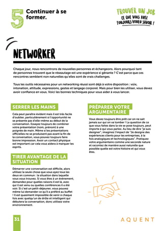 31
5
Continuer à se
former.
networker
SERRER LES MAINS
Cela peut paraître évident mais il est très facile
d’oublier, particulièrement si l’opportunité ne
se présente pas d’elle-même au début de la
conversation. Essayez toujours de combiner
votre présentation (nom, prénom) à une
poignée de main. Même si les présentations
officielles ne se produisent pas avant la fin de
la conversation, vous pouvez toujours faire
bonne impression. Avoir un contact physique
est important car cela vous aidera à marquer les
esprits.
TIRER AVANTAGE DE LA
SITUATION
Démarrer une conversation est difficile, alors
utilisez la seule chose que vous ayez tous les
deux en commun : la situation dans laquelle
vous vous trouvez. Si vous êtes à un évènement,
demandez pour quelles raisons il est là, avec
qui il est venu ou quelles conférences il a été
voir. Si c’est un petit-déjeuner, vous pouvez
même lui demander ce qu’il a préféré au buffet
! Il est quasiment impossible de venir à chaque
fois avec quelqu’un de drôle et intelligent qui
débutera la conversation, donc utilisez votre
environnement.
PRÉPARER VOTRE
ARGUMENTAIRE
Vous devez toujours être prêt car on ne sait
jamais sur qui on va tomber ! La question de ce
que vous faites dans la vie se pose toujours, peut
importe à qui vous parlez. Au lieu de dire “je suis
designer”, imaginez l’impact de “Je designe des
expériences clients pour les entreprises, à la
fois analogiques et technologiques”. Pratiquez
votre argumentaire comme une seconde nature
et racontez de manière aussi naturelle que
possible quelle est votre histoire et qui vous
êtes.
Chaque jour, nous rencontrons de nouvelles personnes et échangeons. Alors pourquoi tant
de personnes trouvent que le réseautage est une expérience si gênante ? C’est parce que ces
rencontres semblent non naturelles qu’elles sont de vrais challenges.
Tous les outils nécessaires pour un networking réussi sont déjà à votre disposition : voix,
intonation, attitude, expressions, gestes et langage corporel. Mais pour bien les utiliser, vous devez
avoir confiance en vous. Voici les bonnes techniques pour vous aider à vous lancer.
 