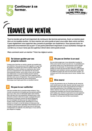 33
5
Continuer à se
former.
trouver un mentor
	 Se laisser guider par ses
	 propres valeurs
Lorsque vous cherchez un mentor, pensez aux qualités que
vous admirez. Vous pouvez tout à fait regarder un super talk
de quelqu’un et pensez qu’il serait un parfait mentor. Mais
réfléchissez si c’est le contenu ou la personne elle-même
qui vous a impressionné. Il est important de rencontrer
votre potentiel mentor, soit en face-à-face, soit en vidéo,
pour déterminer si vos personnalités peuvent matcher
ensemble. Attention, il n’a pas à être votre supérieur mais
doit être votre source d’inspiration. Vous pouvez également
demander à des personnes de votre communauté.
Quiconque vous inspire peut être un excellent mentor.
2	 Ne pas le sur-solliciter
Cela peut sembler être la première étape évidente. Vous
trouvez une personne incroyable que vous pensez parfaite
pour vous, donc vous lui demandez d’être votre mentor.
Mais cela peut être une proposition effrayante pour cette
personne, surtout si elle est occupée. La plupart des gens
perçoivent le mentorat comme une tâche fastidieuse
qui s’accompagne de beaucoup de responsabilités. À
la place, faites-le paraître facile. Demandez lui si vous
pouvez lui envoyer un mail de temps en temps pour des
conseils ou une question spécifique. Reconnaissez qu’il est
occupé et assurez-vous qu’il sache que vous ne serez pas
constamment à le solliciter. De cette façon, il ne se sentira
pas obligé de s’engager.
3	 Ne pas se limiter à un seul
Ne vous découragez pas si vous demandez à quelqu’un
d’être votre mentor et qu’il vous dit non. Il a probablement
une bonne raison et ce n’est pas fait pour tout le monde.
Essayez de lui demander s’il ne peut pas vous suggérer
quelqu’un d’autre qui pourrait être intéressé. Vous pouvez
également avoir plusieurs mentors qui peuvent vous aider
sur différents aspects de votre vie et de votre carrière. Les
contacts sont la clé, donc plus vous en aurez, meilleur vous
serez !
4	 Dire merci
Un peu de gratitude va de soi. N’oubliez pas de remercier
votre mentor pour son aide. Assurez-vous de ne pas lui en
demander trop et de ne pas trop prendre de son temps. Il
vous aide gratuitement, sans véritable retour pour lui-
même. Assurez-vous donc qu’il se sente valorisé en lui
envoyant par exemple une carte de remerciement ou un
petit cadeau pour montrer à quel point vous avez apprécié
son soutien. Il sera beaucoup plus enclin à vous aider de
nouveau s’il sent que vous lui êtes reconnaissant.
Tout le monde sait qu’il est important de s’entourer des bonnes personnes. Avoir un mentor peut
être un incroyable soutien. Un bon mentor est votre guide et peut vous aider dans votre carrière.
Il peut également vous apporter des conseils et partager son expérience. Vous pouvez donc en
apprendre énormément de sa part ! C’est particulièrement important si vous souhaitez changer de
carrière ou si vous n’avez pas de supérieur direct dans votre poste actuel.
Mais comment avoir un mentor ? Voici les règles à suivre.
1
 