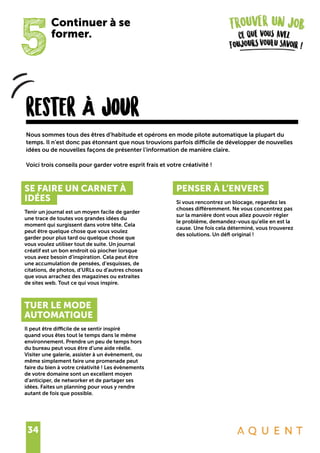 34
5
Continuer à se
former.
rester À jour
SE FAIRE UN CARNET À
IDÉES
Tenir un journal est un moyen facile de garder
une trace de toutes vos grandes idées du
moment qui surgissent dans votre tête. Cela
peut être quelque chose que vous voulez
garder pour plus tard ou quelque chose que
vous voulez utiliser tout de suite. Un journal
créatif est un bon endroit où piocher lorsque
vous avez besoin d’inspiration. Cela peut être
une accumulation de pensées, d’esquisses, de
citations, de photos, d’URLs ou d’autres choses
que vous arrachez des magazines ou extraites
de sites web. Tout ce qui vous inspire.
TUER LE MODE
AUTOMATIQUE
Il peut être difficile de se sentir inspiré
quand vous êtes tout le temps dans le même
environnement. Prendre un peu de temps hors
du bureau peut vous être d’une aide réelle.
Visiter une galerie, assister à un évènement, ou
même simplement faire une promenade peut
faire du bien à votre créativité ! Les évènements
de votre domaine sont un excellent moyen
d’anticiper, de networker et de partager ses
idées. Faites un planning pour vous y rendre
autant de fois que possible.
PENSER À L’ENVERS
Si vous rencontrez un blocage, regardez les
choses différemment. Ne vous concentrez pas
sur la manière dont vous allez pouvoir régler
le problème, demandez-vous qu’elle en est la
cause. Une fois cela déterminé, vous trouverez
des solutions. Un défi original !
Nous sommes tous des êtres d’habitude et opérons en mode pilote automatique la plupart du
temps. Il n’est donc pas étonnant que nous trouvions parfois difficile de développer de nouvelles
idées ou de nouvelles façons de présenter l’information de manière claire.
Voici trois conseils pour garder votre esprit frais et votre créativité !
 