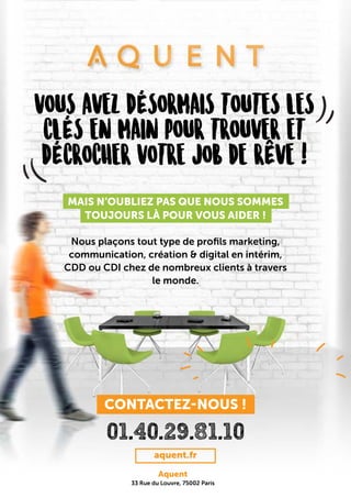 VOUS AVEZ DÉSORMAIS TOUTES LES
CLÉS EN MAIN POUR TROUVER ET
DÉCROCHER VOTRE JOB DE RÊVE !
MAIS N’OUBLIEZ PAS QUE NOUS SOMMES
TOUJOURS LÀ POUR VOUS AIDER !
Nous plaçons tout type de profils marketing,
communication, création & digital en intérim,
CDD ou CDI chez de nombreux clients à travers
le monde.
01.40.29.81.10
aquent.fr
Aquent
33 Rue du Louvre, 75002 Paris
CONTACTEZ-NOUS !
 