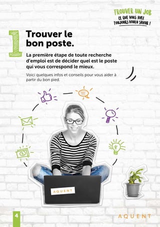 4
La première étape de toute recherche
d’emploi est de décider quel est le poste
qui vous correspond le mieux.
Voici quelques infos et conseils pour vous aider à
partir du bon pied.
1
Trouver le
bon poste.
 