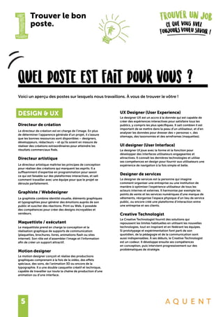 5
1
Trouver le bon
poste.
Quel poste est fait pour vous ?
DESIGN & UX
Directeur de création
Le directeur de création est en charge de l’image. En plus
de déterminer l’apparence générale d’un projet, il s’assure
que les bonnes ressources sont disponibles – designers,
développeurs, rédacteurs – et qu’ils soient en mesure de
réaliser des créations extraordinaires pour atteindre les
résultats commerciaux fixés.
Directeur artistique
Le directeur artistique maîtrise les principes de conception
pour réaliser des créations qui marquent les esprits. Il a
suffisamment d’expertise en programmation pour savoir
ce qui est faisable sur des plateformes interactives, et sait
comment travailler avec une équipe pour que le projet se
déroule parfaitement.
Graphiste / Webdesigner
Le graphiste combine identité visuelle, éléments graphiques
et typographies pour générer des émotions auprès de son
public et susciter des réactions. Print ou Web, il possède
des compétences pour créer des designs incroyables et
vendeurs.
Maquettiste / exécutant
Le maquettiste prend en charge la conception et la
réalisation graphique de supports de communication
(plaquettes, brochures, livres, animations flash ou sites
internet). Son rôle est d’assembler l’image et l’information
afin de créer un support attractif.
Motion designer
Le motion designer conçoit et réalise des productions
graphiques comprenant à la fois de la vidéo, des effets
spéciaux, des sons, de l’animation 3D ou encore de la
typographie. Il a une double casquette créatif et technique,
capable de travailler sur toute la chaîne de production d’une
animation ou d’une interface.
Voici un aperçu des postes sur lesquels nous travaillons. À vous de trouver le vôtre !
UX Designer (User Experience)
Le designer UX est un accro à la donnée qui est capable de
créer des expériences interactives pour satisfaire tous les
publics, y compris les plus spécifiques. Il sait combien il est
important de se mettre dans la peau d’un utilisateur, et d’en
analyser les données pour dresser des « personas », des
sitemaps, des taxonomies et des wireframes (maquettes).
UI designer (User Interface)
Le designer UI joue avec la forme et la fonction pour
développer des interfaces utilisateurs engageantes et
attractives. Il connaît les dernières technologies et utilise
ses compétences en design pour fournir aux utilisateurs une
expérience de navigation à la fois simple et belle.
Designer de services
Le designer de services est la personne qui imagine
comment organiser une entreprise ou une institution de
manière à optimiser l’expérience utilisateur de tous les
acteurs internes et externes. Il harmonise par exemple les
points de vente et les services numériques d’une marque de
vêtements, réorganise l’espace physique d’un lieu de service
public, ou encore créé une plateforme d’interaction entre
une entreprise et ses clients.
Creative Technologist
Le Creative Technologist fournit des solutions qui
repoussent les limites habituelles en utilisant les nouvelles
technologies, tout en inspirant et en fédérant les équipes.
Si prototypage et expérimentation font parti de son
quotidien, de la pédagogie et de la communication sont
aussi indispensables. À ses débuts, le Creative Technologist
est un codeur. Il développe ensuite ses compétences
en conception, puis intervient progressivement sur des
problématiques de stratégie.
 