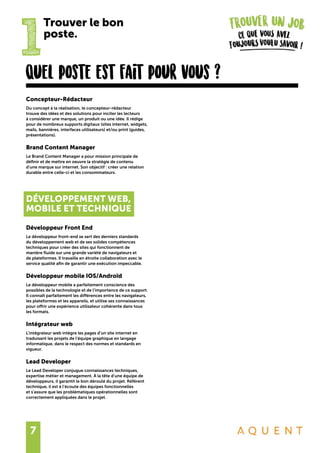 7
1
Trouver le bon
poste.
Concepteur-Rédacteur
Du concept à la réalisation, le concepteur-rédacteur
trouve des idées et des solutions pour inciter les lecteurs
à considérer une marque, un produit ou une idée. Il rédige
pour de nombreux supports digitaux (sites internet, widgets,
mails, bannières, interfaces utilisateurs) et/ou print (guides,
présentations).
Brand Content Manager
Le Brand Content Manager a pour mission principale de
définir et de mettre en oeuvre la stratégie de contenu
d’une marque sur internet. Son objectif : créer une relation
durable entre celle-ci et les consommateurs.
DÉVELOPPEMENT WEB,
MOBILE ET TECHNIQUE
Développeur Front End
Le développeur front-end se sert des derniers standards
du développement web et de ses solides compétences
techniques pour créer des sites qui fonctionnent de
manière fluide sur une grande variété de navigateurs et
de plateformes. Il travaille en étroite collaboration avec le
service qualité afin de garantir une exécution impeccable.
Développeur mobile IOS/Androïd
Le développeur mobile a parfaitement conscience des
possibles de la technologie et de l’importance de ce support.
Il connaît parfaitement les différences entre les navigateurs,
les plateformes et les appareils, et utilise ses connaissances
pour offrir une expérience utilisateur cohérente dans tous
les formats.
Intégrateur web
L’intégrateur web intègre les pages d’un site internet en
traduisant les projets de l’équipe graphique en langage
informatique, dans le respect des normes et standards en
vigueur.
Lead Developer
Le Lead Developer conjugue connaissances techniques,
expertise métier et management. À la tête d’une équipe de
développeurs, il garantit le bon déroulé du projet. Référent
technique, il est à l’écoute des équipes fonctionnelles
et s’assure que les problématiques opérationnelles sont
correctement appliquées dans le projet.
Quel poste est fait pour vous ?
 