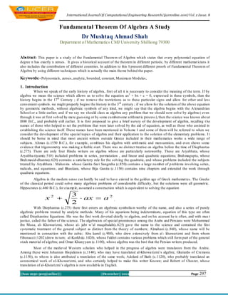 I nternational Journal Of Computational Engineering Research (ijceronline.com) Vol. 2 Issue. 8


                           Fundamental Theorem Of Algebra A Study
                                          Dr Mushtaq Ahmad Shah
                           Department of Mathematics CMJ University Shilliong 79300


Abstract: This paper is a study of the Fundamental Theorem of A lgebra wh ich states that every polynomial equation of
degree n has exactly n zeroes. It gives a historical account of the theorem in different periods; by different mathemat icians it
also includes the contribution of different countries. In addition to this I present different proofs of Fundamental Theorem of
Algebra by using different techniques which is actually the main theme behind the paper.

Keywords:- Polynomials, zeroes, analytic, bounded, constant, Maximu m Modulus,

1. Introduction
          When we speak of the early history of algebra, first of all it is necessary to consider the meaning of the term. If by
algebra we mean the science which allows us to solve the equation ax2 + bx + c = 0, expressed in these symbols, then the
history begins in the 17th Century ; if we remove the restrictions as to these particular signs and allow for other and less
convenient symbols. we might properly begins the history in the 3 rd century ; if we allo w fo r the solution of the above equation
by geometric methods, without algebraic symbols of any kind, we might say that the algebra begins with the A lexandrian
School or a little earlier; and if we say we should class as algebra any problem that we should now solve by algebra ( even
through it was at first solved by mere guessing or by some cu mbersome arith met ic process), then the science was known abo ut
I800 B.C,, and probably still earlier. It is first proposed to give a brief survey of the development of algebra, recalling t he
names of those who helped to set the problems that were later solved by the aid of equation, as well as those who assisted in
establishing the science itself. These names have been mentioned in Vo lu me 1 and some of them will be referred to when we
consider the development of the special topics of algebra and their application to the solution of the elementary problems. I t
should be borne in mind that most ancient writers outside Greece included in their mathematics works a wide range of
subjects. Ahmes (c.1550 B.C.), for example, co mbines his algebra with arith metic and mensuration, and even shows some
evidence that trigonometry was making a feeble start. There was no distinct treatise on algebra before the time of Diophantus
(c.275). There are only four Hindu writers on algebra whose are particularly noteworthy. These are Aryabhata, whose
Aryabha-tiyam(c.510) included problems in series, permutation , and linear and quadratic equations; Brah magupta, whose
Brah masid-dhanta(c.628) contains a satisfactory rule for the solving the quadratic, and whose problems included the subjects
treated by Aryabhata : Mahavira whose Ganita -Sari Sangraha (c.850) contains a large nu mber of p roblems involving series,
radicals, and equations; and Bhaskara, whose Bija Ganita (c.1150) contains nine chapters and extended the work through
quadratic equations.
         Algebra in the modern sense can hardly be said to have existed in the golden age of Greek mathemat ics. The Greeks
of the classical period could solve many algebraic problems of considerable difficulty, but the solutions were all geometric.
Hippocrates (c.460 B.C.), for examp le, assumed a construction which is equivalent to solving the equation
                                   3
                 x2                  ax  a 2 .
                                   2
          With Diophantus (c.275) there first enters an algebraic symbolis m worthy of the name, and also a series of purely
algebraic problems treated by analytic methods. Many of his equations being indeterminate, equation of this type are often
called Diophantine Equations. His was the first work devoted chiefly to algebra, and on his account he is often, and with mus t
justice, called the father of the science. The algebraists of special prominence among the Arabs and Persians were Mohammed
ibn Musa, al- Khowarizmi, whose al- jabr w‟al muqabalah(c.825) gave the name to the science and contained the first
systematic treatment of the general subject as distinct from the theory of numbers; Almahani (c.860), whose name will be
mentioned in connection with the cubic; Abu kamil (c.900), who drew extensively from al - khawarizmi and from whom
Fibonacci (1202) drew in turn; al-Karkh i(c.1020), whose Fakhri contains various problems which still form part of the general
stock material of algebra; and Omar Khanyyam (c.1100), whose algebra was the best that the Persian writers produced.
          Most of the medieval Western scholars who helped in the progress of algebra were translators from the Arabic.
Among these were Johannes Hispalensis (c.1140), who may have translated al-Khowarizmi‟s algebra; Gherardo of Cremona
(c.1150), to who m is also attributed a translation of the same work; Adelard of Bath (c.1120), who probably translated an
asronomical work of al-Khowarizmi, and who certainly helped to make this writer Known; and Robert of Chester, whose
translation of al-Khoarizmi‟s algebra is now availab le in Eng lish.

||Issn 2250-3005(online)||                             ||December|| 2012                                             Page   297
 