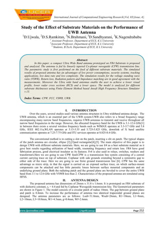 International Journal of Computational Engineering Research||Vol, 03||Issue, 4||
www.ijceronline.com ||April||2013|| Page 252
Study of the Effect of Substrate Materials on the Performance of
UWB Antenna
1
D.Ujwala, 2
D.S.Ramkiran, 3
N.Brahmani, 3
D.Sandhyarani, 3
K.Nagendrababu
1
Assistant Professor, Department of ECE, K L University
2
Associate Professor, Department of ECE, K L University
3
Students, B.Tech, Department of ECE, K L University
I. INTRODUCTION
Over the years, several studies used various antenna structures in Ultra wideband antenna design. The
UWB antenna, which is an essential part of the UWB system.UWB also refers to a broad frequency range
encompassing many narrow band frequencies, requires UWB antennas to transmit and receive throughout all
narrow band frequencies in the range. However, the allocated frequency band for the UWB is 3.1-12.6 GHz[1]
in between there exists a several wireless frequency bands such as WIMAX operates at 3.3-3.7 GHz and 5.8
GHz, IEEE 802.11a,WLAN operates at 5.15-5.35 and 5.725-5.825 GHz, downlink of X band satellite
communication operates at 7.25-7.75 GHz and ITU services operates at 8.025-8.4 GHz.
The conventional method is to cutting a slot on the patch, inserting a slit on patch. The typical shapes
of the patch antenna are circular, ellipse [2],[3]and rectangular[4],[5]. The main objective of this paper is to
design UWB with different substrate materials. Here, we are going to use fr4 as a best substrate material as it
gave best results regarding utilization of band width, resonating frequency and return loss. FR4 have good
fabrication process, good electrical insulator as its features. Fr4 is also used in relays, switches, washers and
transformers.Here we are going to use CPW feed.CPW is a transmission line system consisting of a central
current carrying trace on top of substrate. Coplanar with side grounds extending beyond a symmetric gap to
either side of the trace. Here we are going to use finite ground transmission line [6]. CPW has the same
advantage as micro strip, in that the signal is carried on an exposed surface trace, on which surface-mount
components can be attached and has little parasitic losses between surface mounted components and an
underlying ground plane. Both the radiating patch and the ground plane are beveled to cover the entire UWB
band from 3.1 to 12.6 GHz with VSWR less than 2. Characteristics of the proposed antenna are simulated using
HFSS.
II. ANTENNA DESIGN
The proposed antenna has dimensions of 26mm x 31.8 x 1.6mm. It is prototyped on FR4 substrate of
with dielectric constant, εr = 4.4 and fed by Coplanar Waveguide transmission line. The Geometrical parameters
are shown in Figure 1. The model consists of a circular patch of radius 10mm. The gap between ground plane
and patch is 0.4mm. To increase the performance of antenna two identical trapezoidal ground planes are
designed. The antenna parameters are as follows: Lsub=31.8mm, Wsub=26mm, R1=10mm, L1=8mm,
L2=10mm, L3=10.8mm, W1=4.3mm, g=0.4mm, Wf=2.6mm.
Abstract:
In this paper, a compact Ultra Wide Band antenna prototyped on FR4 Substrate is proposed
and analyzed. The antenna is fed by linearly tapered Co-planar waveguide (CPW) transmission line.
The parametric study is first performed on the feed of different substrate materials. The simulated
results of proposed antenna has an advantages of low power consumptions, security systems, tracking
applications, low data rate and low complexity. The simulation results for the voltage standing wave
ratio (VSWR), Return loss, Radiation pattern and Impedance matching are in good agreement with the
measurements. Moreover the Ultra wide band antennas enable the user to achieve a lower visual
profile, lower radar cross sections (RCS) and a lower space. The model is analyzed for different
substrate thicknesses using Finite Element Method based Ansoft High Frequency Structure Simulator
v.13.
Index Terms: CPW, FCC, VSWR, UWB.
 