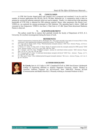 Study Of The Effect Of Substrate Materials…
www.ijceronline.com ||April||2013|| Page 257
IV. CONCLUSION
A CPW fed Circular shaped patch with compact size is proposed and simulated. It can be used for
number of wireless applications like WLAN, Wi-Fi, Wi-Max, Bluetooth etc. A comparative study is done on
antenna by varying the substrate materials which are used in popular. Finally, it is observed that wide operating
bandwidth of 9.745 GHz is obtained for FR4 substrate material. Hence, other parameters like Return Loss,
VSWR etc. are analyzed for antenna prototyped on FR4 Substrate. The operating band is below -10dB and
resonated at four frequencies. VSWR is less than 2. Peak Gain is 4.5 dBi. Quasi Omni-directional Radiation
Pattern is observed.
V. ACKNOWLEDGMENT
The authors would like to express their gratitude towards the faculty of Department of ECE, K L
University, for excellent encouragement during the tenure of work.
REFERENCES
[1] Federal Communications Commission (FCC), Washington, DC, “First report and order in the matter of revision of Part 15 of the
commission’s rules regarding ultra-wideband transmission systems,” ET-Docket 98-153, 2002.
[2] N. P. Agra wall, G. Kumar, and K. P. Ray, “Wide-band planar monopole antennas,” IEEE Trans. Antennas Propag., vol. 46, no.
2, pp. 294–295, Feb. 1998.
[3] L. Jianxin, C. C. Chiau, X. Chen, and C. G. Parini, “Study of a printed circular disc monopole antenna for UWB systems,” IEEE
Trans. Antennas Propag., vol. 53, no. 11, pp. 3500–3504, Nov. 2005.
[4] M. J. Ammann and Z.-N. Chen, “Wideband monopole antennas for multi-band wireless systems,” IEEE Antennas Propag.
Mag., vol. 45, no. 2, pp. 146–150, Apr. 2003.
[5] M. J. Ammann and Z. N. Chen, “A wide-band shorted planar monopole with bevel,” IEEE Trans . Antennas Propag., vol. 51,
no. 4, pp. 901–903, Apr. 2003.
[6] K. P. Ray and S. Tiwari, “Ultra wideband printed hexagonal monopole antennas,” Microwave., Antennas Propag., vol. 4, no. 4,
pp. 437–445,2010.
AUTHORS BIOGRAPHY
D. Ujwala, born in A.P, India in 1987. Completed B.Tech in 2008 from Koneru Lakshmaiah
College of Enginering affiliated to Acharya Nagarjuna University, Guntur. Worked as
Associate Software Engineer for KLUniversity from 2009-2010. Pursued M.Tech
(Communication and Radar) from KLU. Presently working as Assistant Professor in KLU.
 