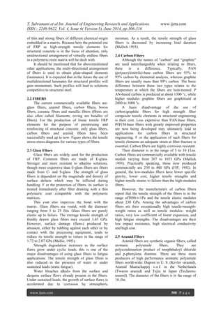 T. Subramani et al Int. Journal of Engineering Research and Applications www.ijera.com
ISSN : 2248-9622, Vol. 4, Issue 6( Version 5), June 2014, pp.306-316
www.ijera.com 308 | P a g e
of thin and strong fibers of different chemical origin
embedded in a matrix. Because here the potential use
of FRP as high-strength tensile elements for
structural concrete is in the focus of attention, only
unidirectional arrangement of virtually endless fibers
in a polymeric resin matrix will be dealt with.
It should be mentioned that for abovementioned
other applications, the multi-directional arrangement
of fibers is used to obtain plate-shaped elements
(laminates). It is expected that in the future the use of
multidirectional laminates for structural profiles will
gain momentum. Such profiles will lead to solutions
competitive to structural steel.
2.2 FIBERS
The current commercially available fibers are:
glass fibers, aramid fibers, carbon fibers, boron
fibers, ceramic fibers and metallic fibers (fibers are
also often called filaments; roving are bundles of
fibers). For the production of linear tensile FRP
elements for the purpose of prestressing and
reinforcing of structural concrete, only glass fibers,
carbon fibers and aramid fibers have been
successfully used up to now. Figure shows the tensile
stress-stress diagrams for various types of fibers.
2.3 Glass Fibers
Glass fibers are widely used for the production
of FRP. Common fibers are made of E-glass.
Stronger and more resistant to alkaline solutions,
though more expensive than E-glass fibers are fibers
made from C- and S-glass. The strength of glass
fibers is dependent on the magnitude and density of
surface defects which may be inflicted during
handling. F or the protection of fibers, its surface is
treated immediately after fiber drawing with a thin
polymeric coat compatible with the polymeric
matrices.
This coat also improves the bond with the
matrix. Glass fibers are round, with the diameter
ranging from 5 to 25 Jlm. Glass fibers are purely
elastic up to failure. The average tensile strength of
freshly drawn glass fibers may exceed 3.45 GPa.
However, surface damage (flaws) produced by
abrasion, either by rubbing against each other or by
contact with the processing equipment, tends to
reduce its tensile strength to values in the range of
1.72 to 2.07 GPa (Mallie, 1993).
Strength degradation increases as the surface
flaws grow under cyclic loads; this is one of the
major disadvantages of using glass fibers in fatigue
applications. The tensile strength of glass fibers is
also reduced in the presence of water or under
sustained loads (static fatigue).
Water bleaches alkalis from the surface and
deepens surface flaws already present in the fibers.
Under sustained loads, the growth of surface flaws is
accelerated due to corrosion by atmospheric
moisture. As a result, the tensile strength of glass
fibers is decreased by increasing load duration
(Mallick 1993).
2.4 Carbon Fibers
Although the names of "carbon" and "graphite"
are used interchangeably when relating to fibers,
there is a difference. Typically, PAN
(polyacrylonitrile)-base carbon fibers are 93% to
95% carbon by elemental analysis, whereas graphite
fibers are usually more than 99% carbon. The basic
difference between these two types relates to the
temperature at which the fibers are heat-treated. P
AN-based carbon is produced at about 1300 °c, while
higher modules graphite fibers are graphitized at
2000 to 3000 °c.
A basic disadvantage of the use of
carbon/graphite fibers for high strength fiber
composite tensile elements in structural engineering
is their cost. Less expensive than PAN-base fibers,
PITCH-base fibers with greatly improved properties
are now being developed may ultimately lead to
applications for carbon fibers in structural
engineering. F or the application of such fibers for
tensile elements an adequate strain at fiber fracture is
essential. Carbon fibers are highly corrosion resistant.
Their diameter is in the range of 5 to 10 J.l.m.
Carbon fibers are commercially available with tensile
moduli varying from 207 to 1035 GPa (Mallick
1993). Practically speaking, those now produced
commercially are 230 to 400 GPa (FIP, 1992). In
general, the low-modules fibers have lower specific
gravity, lower cost, higher tensile strengths and
higher tensile strains to failure than the high-modules
fibers.
However, the manufacturers of carbon fibers
report that the tensile strength of the fibers is in the
range of3000:rv1Pa and the tensile elastic modules
about 230 GPa. Among the advantages of carbon
fibers are their exceptionally high tensile-strength-
weight ratios as well as tensile modules- weight
ratios, very low coefficient of linear expansion, and
high fatigue strengths. The disadvantages are their
low impact resistance, high electrical conductivity
and high cost.
2.5 Aramid Fibers
Aramid fibers are synthetic organic fibers, called
aromatic polyamide fibers. They are
polycondensation product of terephthaloyl chloride
and p-phenylene diamine. There are three main
producers of high performance aromatic polyamide
fibers world-wide: Dupont in U. S. (Kevler -aramid),
Aramid Maatschappij v.o.f. in the Netherlands
(Twaron aramid) and Tejin in Japan (Technora-
aramid). The diameter of the fibers is in the range of
10 Jlm.
 