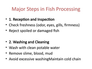 Major Steps in Fish Processing
• 1. Reception and Inspection
• Check freshness (odor, eyes, gills, firmness)
• Reject spoiled or damaged fish
• 2. Washing and Cleaning
• Wash with clean potable water
• Remove slime, blood, mud
• Avoid excessive washingMaintain cold chain
 