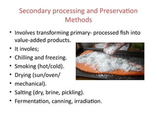 Secondary processing and Preservation
Methods
• Involves transforming primary- processed fish into
value-added products.
• It involes;
• Chilling and freezing.
• Smoking (hot/cold).
• Drying (sun/oven/
• mechanical).
• Salting (dry, brine, pickling).
• Fermentation, canning, irradiation.
 
