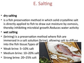 E. Salting
• dry salting
• is a fish preservation method in which solid crystalline salt
is directly applied to fish to draw out moisture by osmosis,
thereby inhibiting microbial growth.Reduces water activity
• wet salting
• (brining) is a preservation method where fish are
immersed in a salt solution (brine), allowing salt to diffuse
into the fish tissue.Types of Brining
• Weak brine: 5–10% salt
• Medium brine: 10–20% salt
• Strong brine: 20–25% salt
 