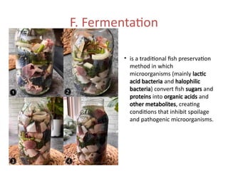 F. Fermentation
• is a traditional fish preservation
method in which
microorganisms (mainly lactic
acid bacteria and halophilic
bacteria) convert fish sugars and
proteins into organic acids and
other metabolites, creating
conditions that inhibit spoilage
and pathogenic microorganisms.
 