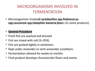 MICROORGANISMS INVOLVED IN
FERMENTATION
• Microorganisms Involved Lactobacillus spp,Pediococcus
spp,Leuconost spp,Halophilic bacteria,Yeasts (in some products)
• General Procedure
• Fresh fish are washed and dressed
• Fish are mixed with salt (5–25%)
• Fish are packed tightly in containers
• Kept under anaerobic or semi-anaerobic conditions
• Fermentation allowed for weeks to months
• Final product develops characteristic flavor and aroma
 