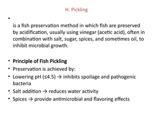 H. Pickling
•
is a fish preservation method in which fish are preserved
by acidification, usually using vinegar (acetic acid), often in
combination with salt, sugar, spices, and sometimes oil, to
inhibit microbial growth.
• Principle of Fish Pickling
• Preservation is achieved by:
• Lowering pH (≤4.5) → inhibits spoilage and pathogenic
bacteria
• Salt addition → reduces water activity
• Spices → provide antimicrobial and flavoring effects
 