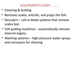 EQUIPMENTS CONT.........
• Cleaning & Gutting
• Removes scales, entrails, and preps the fish:
• Descalers – roll or blade systems that remove
scales fast.
• Fish gutting machines – automatically remove
internal organs.
• Washing systems – high-pressure water sprays
and conveyors for cleaning
 