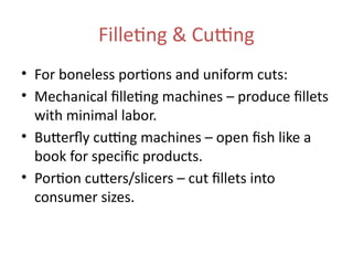 Filleting & Cutting
• For boneless portions and uniform cuts:
• Mechanical filleting machines – produce fillets
with minimal labor.
• Butterfly cutting machines – open fish like a
book for specific products.
• Portion cutters/slicers – cut fillets into
consumer sizes.
 