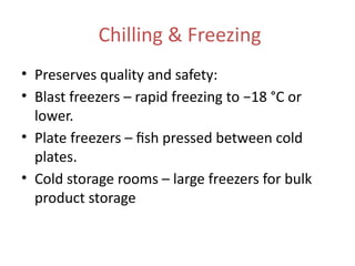 Chilling & Freezing
• Preserves quality and safety:
• Blast freezers – rapid freezing to −18 °C or
lower.
• Plate freezers – fish pressed between cold
plates.
• Cold storage rooms – large freezers for bulk
product storage
 