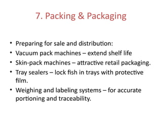 7. Packing & Packaging
• Preparing for sale and distribution:
• Vacuum pack machines – extend shelf life
• Skin-pack machines – attractive retail packaging.
• Tray sealers – lock fish in trays with protective
film.
• Weighing and labeling systems – for accurate
portioning and traceability.
 