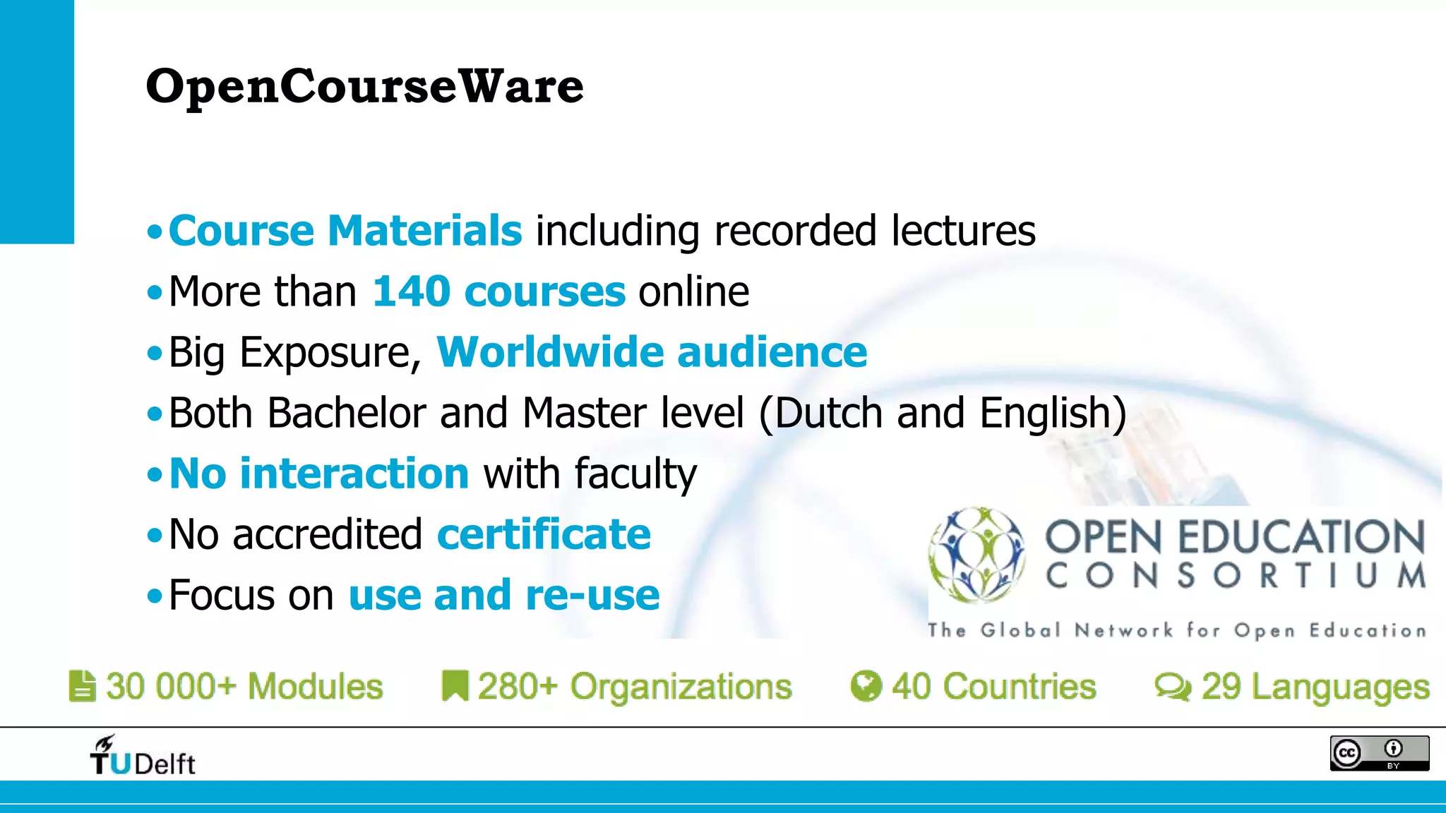 OpenCourseWare 
•Course Materials including recorded lectures 
•More than 140 courses online 
•Big Exposure, Worldwide audience 
•Both Bachelor and Master level (Dutch and English) 
•No interaction with faculty 
•No accredited certificate 
•Focus on use and re-use 
 
