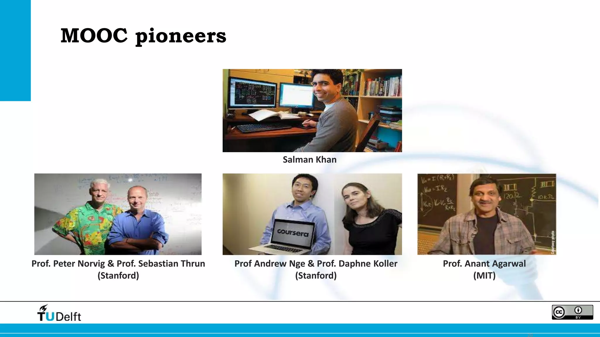 20 
Salman Khan 
Prof. Peter Norvig & Prof. Sebastian Thrun 
(Stanford) 
Prof Andrew Nge & Prof. Daphne Koller 
(Stanford) 
Prof. Anant Agarwal 
(MIT) 
MOOC pioneers 
 