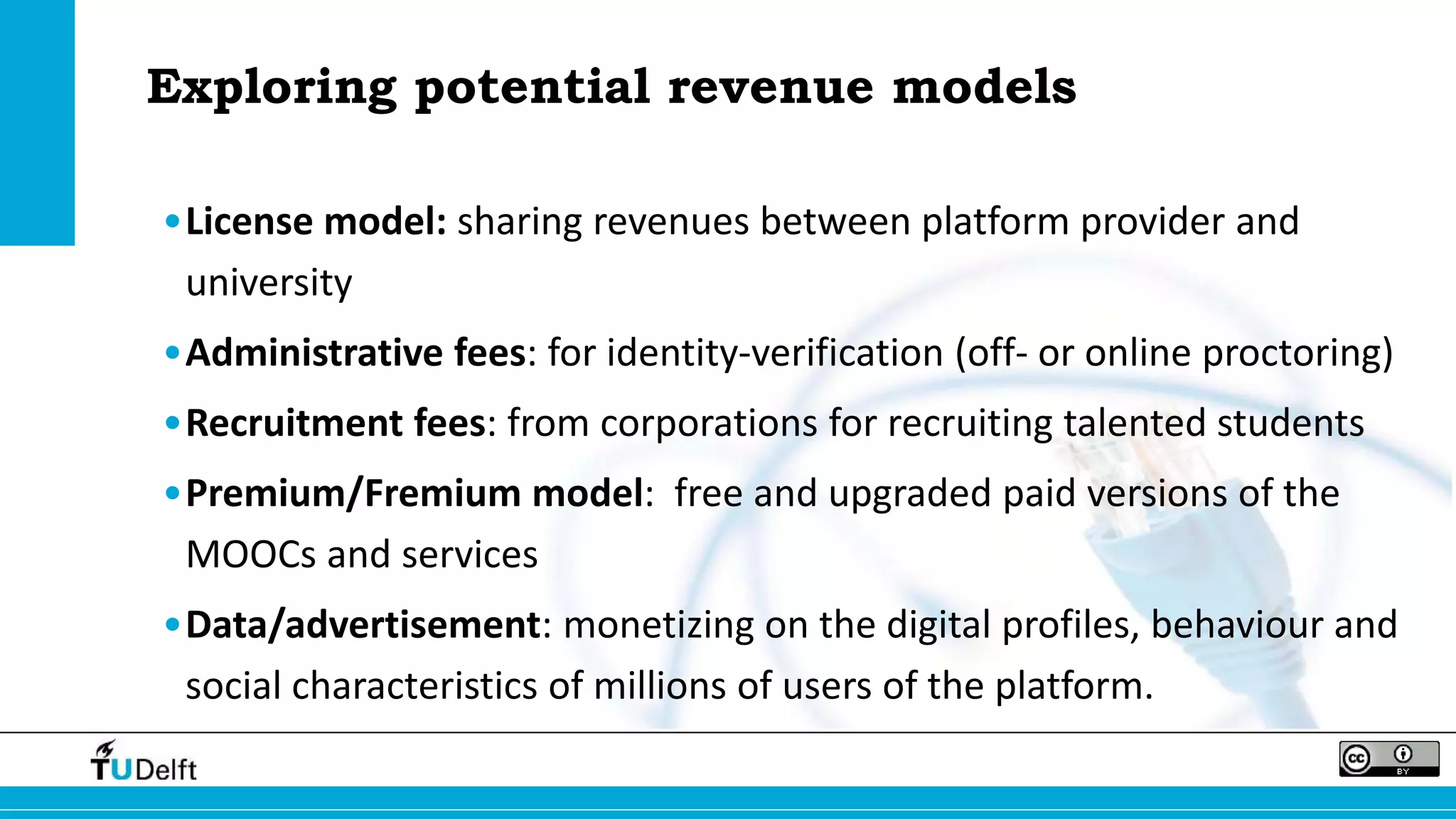 Exploring potential revenue models 
•License model: sharing revenues between platform provider and 
university 
•Administrative fees: for identity-verification (off- or online proctoring) 
•Recruitment fees: from corporations for recruiting talented students 
•Premium/Fremium model: free and upgraded paid versions of the 
MOOCs and services 
•Data/advertisement: monetizing on the digital profiles, behaviour and 
social characteristics of millions of users of the platform. 
 